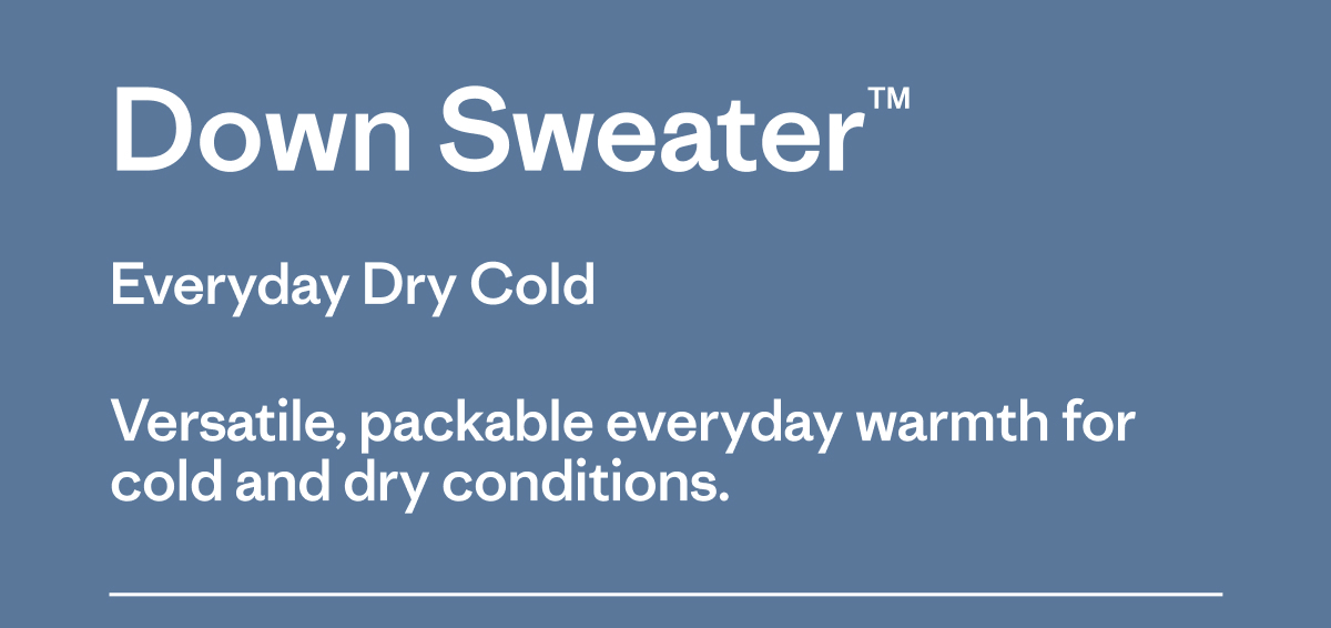 Down Sweater. Everyday Dry Cold. Versatile, packable everyday warmth for cold and dry conditions.