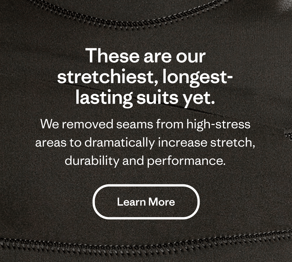 These are our stretchiest, longest lasting suits yet. We removed seams from high-stress areas to dramatically increase stretch, durability and performance. Learn More